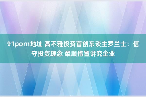 91porn地址 高不雅投资首创东谈主罗兰士：信守投资理念 柔顺措置讲究企业