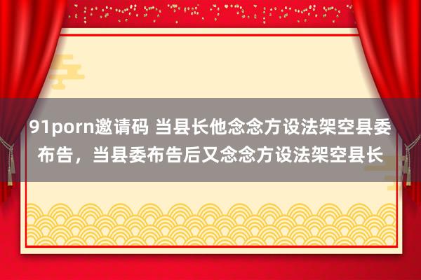 91porn邀请码 当县长他念念方设法架空县委布告，当县委布告后又念念方设法架空县长