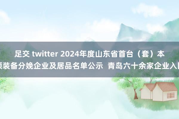 足交 twitter 2024年度山东省首台（套）本领装备分娩企业及居品名单公示  青岛六十余家企业入围