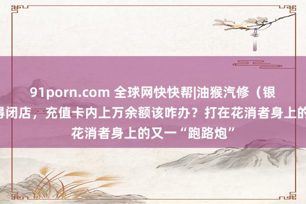 91porn.com 全球网快快帮|油猴汽修（银川西路店）倏得闭店，充值卡内上万余额该咋办？打在花消者身上的又一“跑路炮”