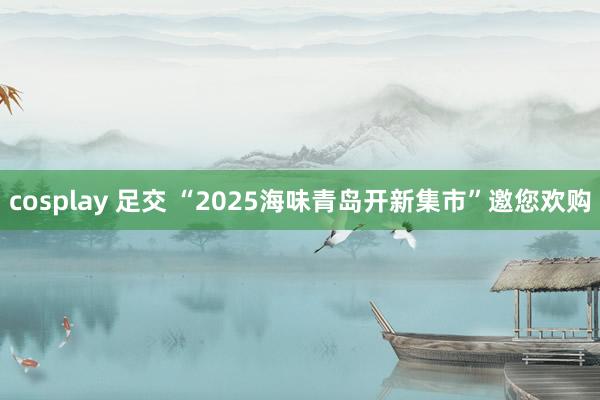 cosplay 足交 “2025海味青岛开新集市”邀您欢购