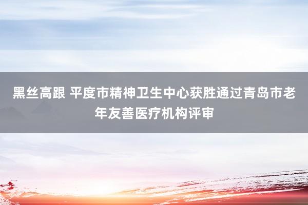 黑丝高跟 平度市精神卫生中心获胜通过青岛市老年友善医疗机构评审