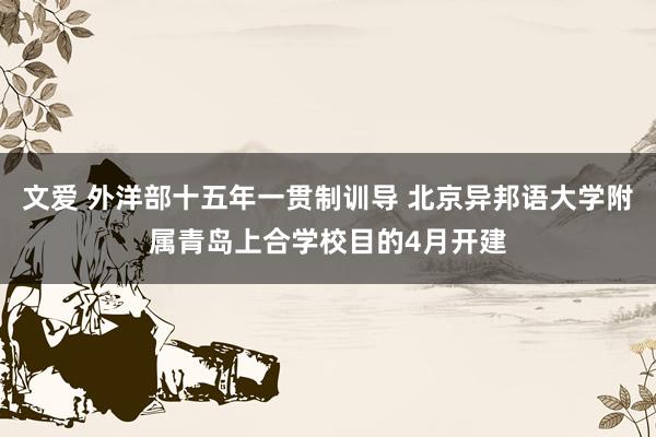 文爱 外洋部十五年一贯制训导 北京异邦语大学附属青岛上合学校目的4月开建