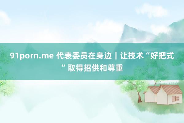 91porn.me 代表委员在身边｜让技术“好把式”取得招供和尊重