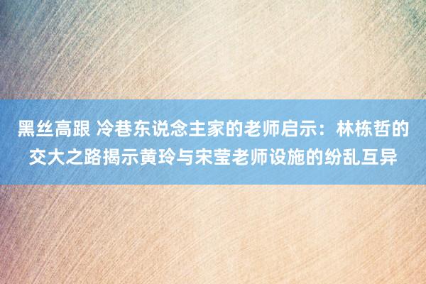 黑丝高跟 冷巷东说念主家的老师启示：林栋哲的交大之路揭示黄玲与宋莹老师设施的纷乱互异