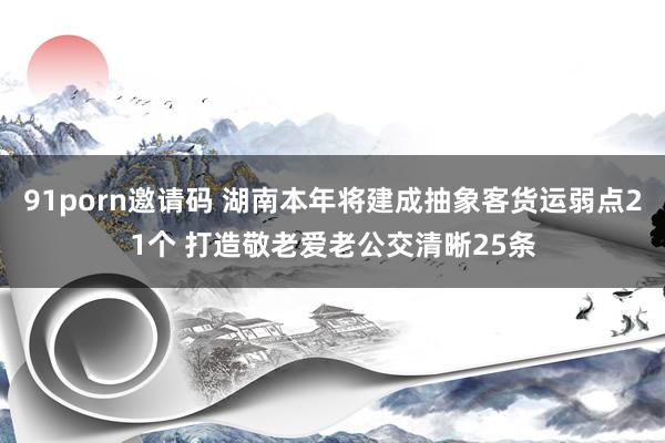 91porn邀请码 湖南本年将建成抽象客货运弱点21个 打造敬老爱老公交清晰25条