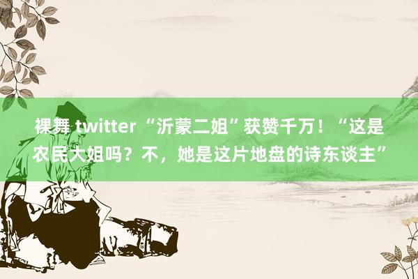 裸舞 twitter “沂蒙二姐”获赞千万！“这是农民大姐吗？不，她是这片地盘的诗东谈主”