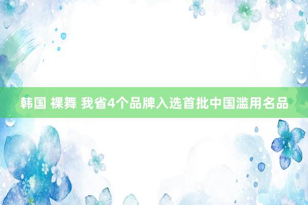 韩国 裸舞 我省4个品牌入选首批中国滥用名品