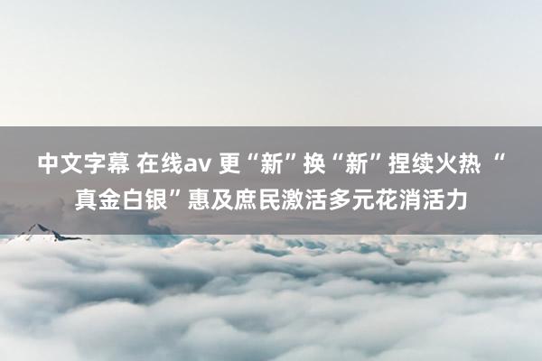 中文字幕 在线av 更“新”换“新”捏续火热 “真金白银”惠及庶民激活多元花消活力
