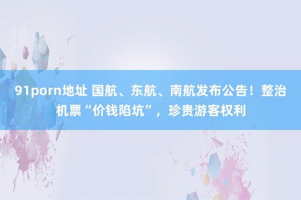 91porn地址 国航、东航、南航发布公告！整治机票“价钱陷坑”，珍贵游客权利