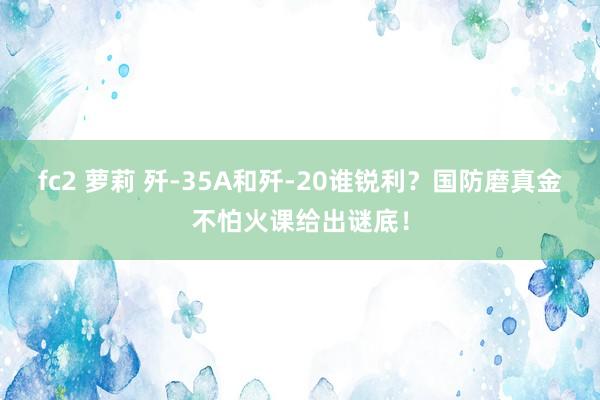 fc2 萝莉 歼-35A和歼-20谁锐利？国防磨真金不怕火课给出谜底！