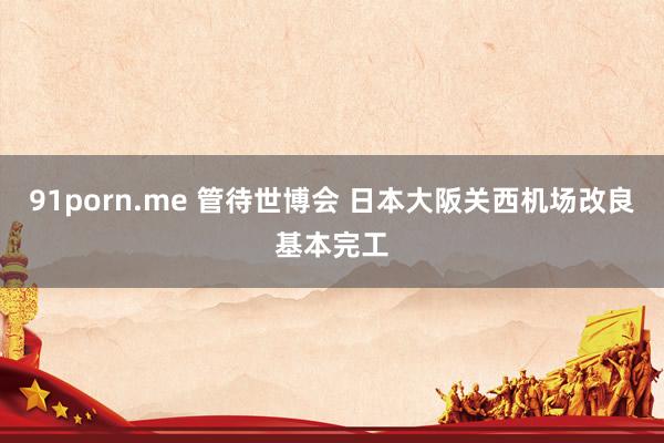 91porn.me 管待世博会 日本大阪关西机场改良基本完工