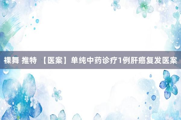 裸舞 推特 【医案】单纯中药诊疗1例肝癌复发医案