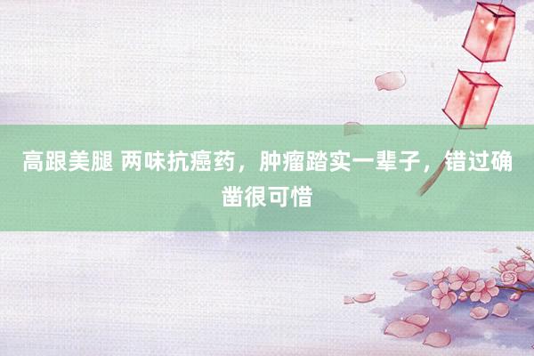 高跟美腿 两味抗癌药,肿瘤踏实一辈子,错过确凿很可惜