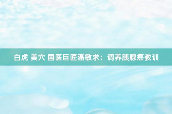 白虎 美穴 国医巨匠潘敏求：调养胰腺癌教训