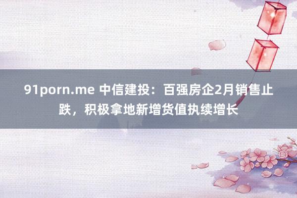 91porn.me 中信建投：百强房企2月销售止跌，积极拿地新增货值执续增长