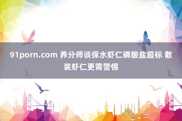 91porn.com 养分师谈保水虾仁磷酸盐超标 散装虾仁更需警惕