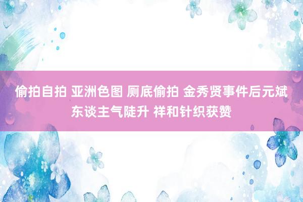 偷拍自拍 亚洲色图 厕底偷拍 金秀贤事件后元斌东谈主气陡升 祥和针织获赞