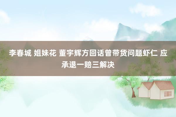 李春城 姐妹花 董宇辉方回话曾带货问题虾仁 应承退一赔三解决