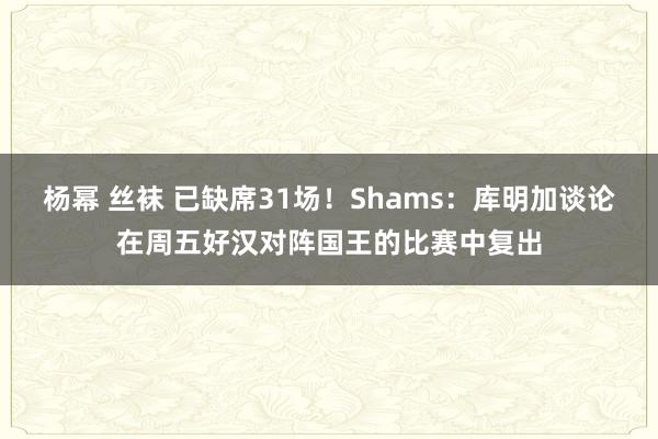 杨幂 丝袜 已缺席31场！Shams：库明加谈论在周五好汉对阵国王的比赛中复出