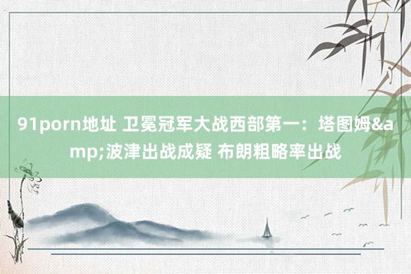 91porn地址 卫冕冠军大战西部第一：塔图姆&波津出战成疑 布朗粗略率出战