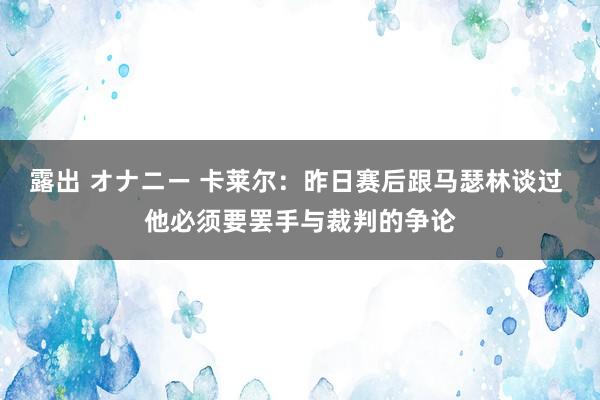 露出 オナニー 卡莱尔：昨日赛后跟马瑟林谈过 他必须要罢手与裁判的争论