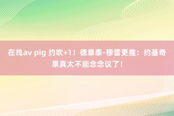 在线av pig 约吹+1！德章泰-穆雷更推：约基奇果真太不能念念议了！