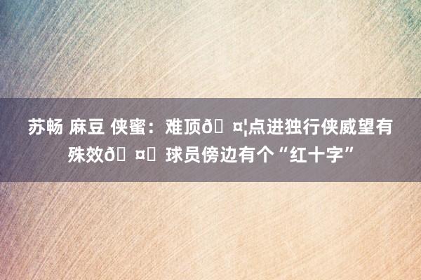 苏畅 麻豆 侠蜜：难顶🤦点进独行侠威望有殊效🤕球员傍边有个“红十字”