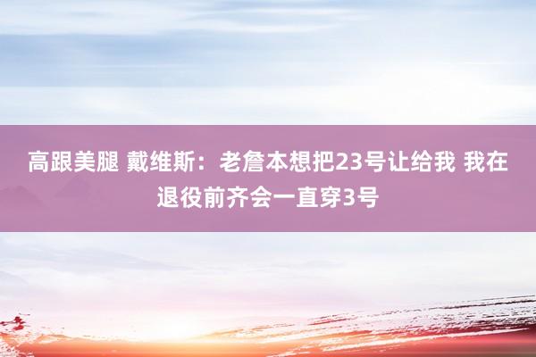 高跟美腿 戴维斯：老詹本想把23号让给我 我在退役前齐会一直穿3号