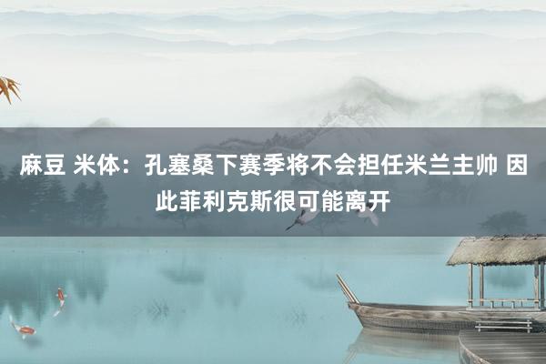 麻豆 米体：孔塞桑下赛季将不会担任米兰主帅 因此菲利克斯很可能离开