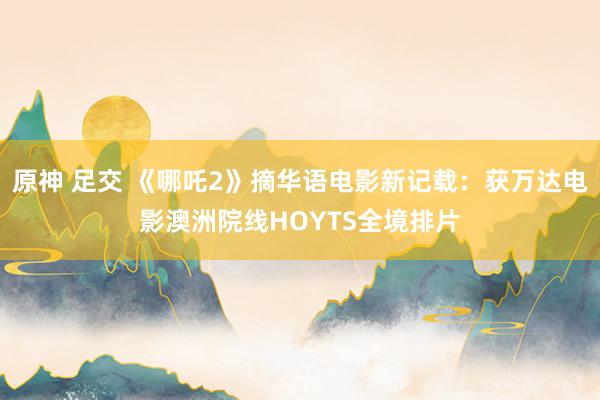 原神 足交 《哪吒2》摘华语电影新记载：获万达电影澳洲院线HOYTS全境排片