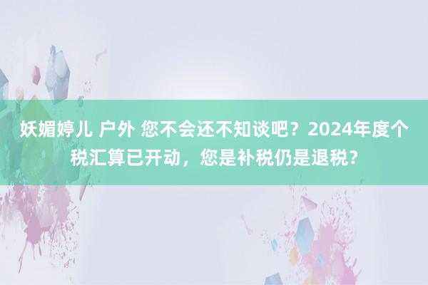 妖媚婷儿 户外 您不会还不知谈吧？2024年度个税汇算已开动，您是补税仍是退税？