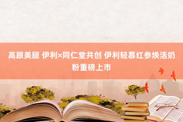 高跟美腿 伊利×同仁堂共创 伊利轻慕红参焕活奶粉重磅上市