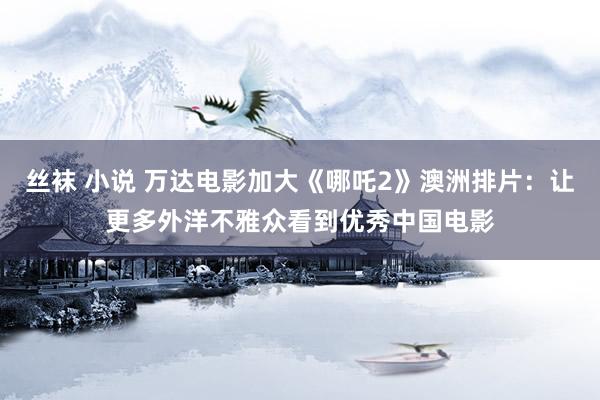 丝袜 小说 万达电影加大《哪吒2》澳洲排片：让更多外洋不雅众看到优秀中国电影