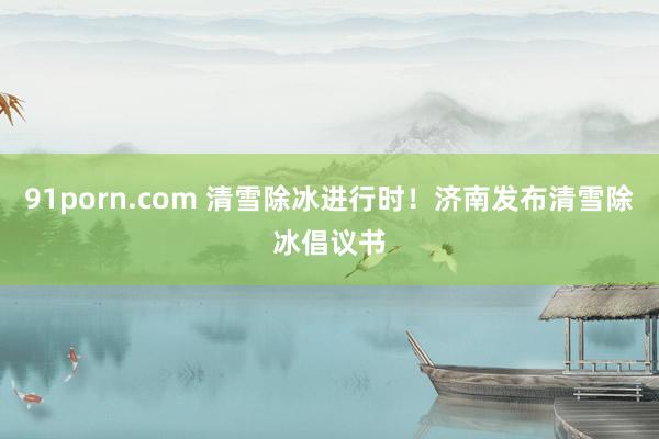 91porn.com 清雪除冰进行时！济南发布清雪除冰倡议书