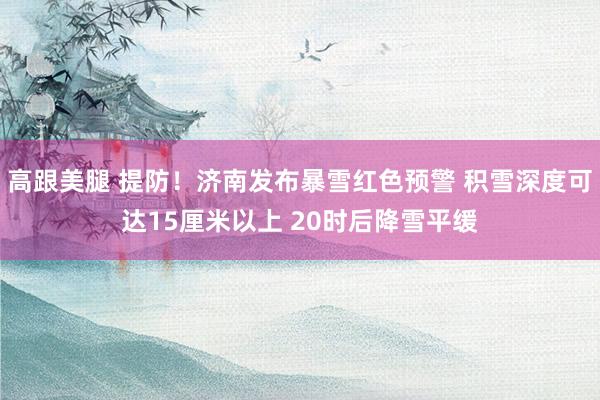 高跟美腿 提防！济南发布暴雪红色预警 积雪深度可达15厘米以上 20时后降雪平缓