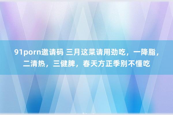 91porn邀请码 三月这菜请用劲吃，一降脂，二清热，三健脾，春天方正季别不懂吃