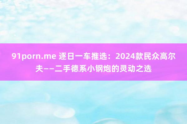 91porn.me 逐日一车推选：2024款民众高尔夫——二手德系小钢炮的灵动之选