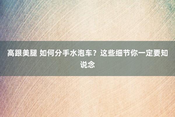 高跟美腿 如何分手水泡车？这些细节你一定要知说念