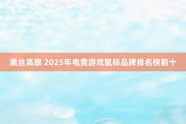 黑丝高跟 2025年电竞游戏鼠标品牌排名榜前十