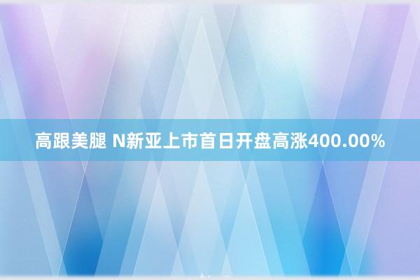 高跟美腿 N新亚上市首日开盘高涨400.00%
