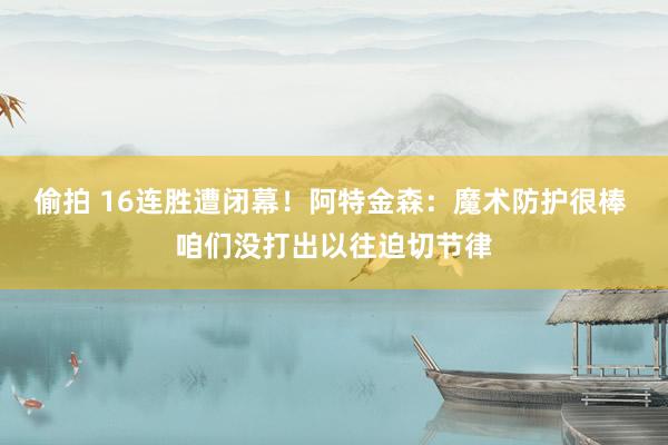 偷拍 16连胜遭闭幕！阿特金森：魔术防护很棒 咱们没打出以往迫切节律