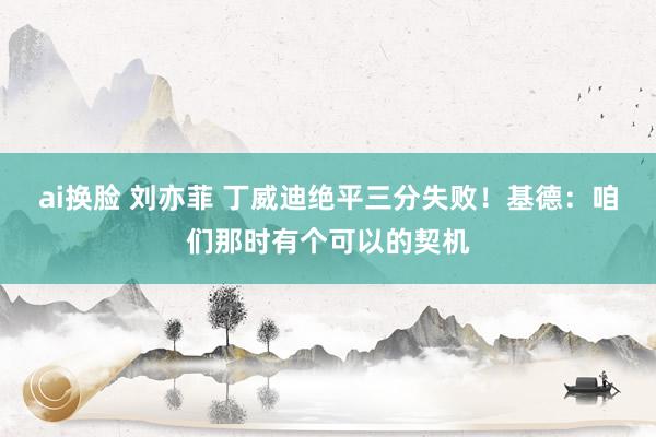ai换脸 刘亦菲 丁威迪绝平三分失败！基德：咱们那时有个可以的契机