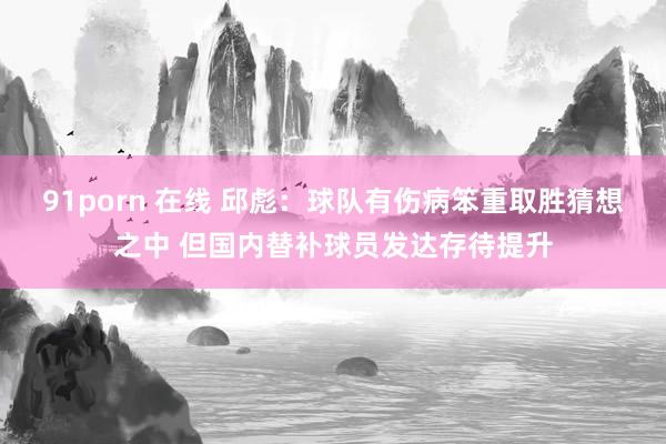 91porn 在线 邱彪：球队有伤病笨重取胜猜想之中 但国内替补球员发达存待提升