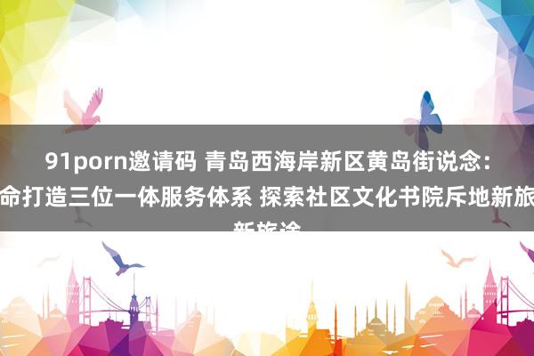 91porn邀请码 青岛西海岸新区黄岛街说念：革命打造三位一体服务体系 探索社区文化书院斥地新旅途