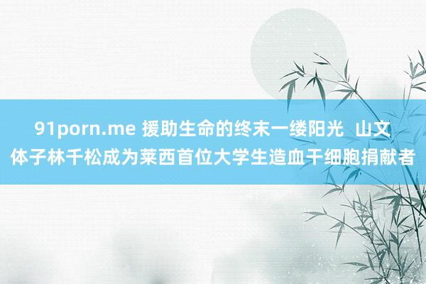 91porn.me 援助生命的终末一缕阳光  山文体子林千松成为莱西首位大学生造血干细胞捐献者