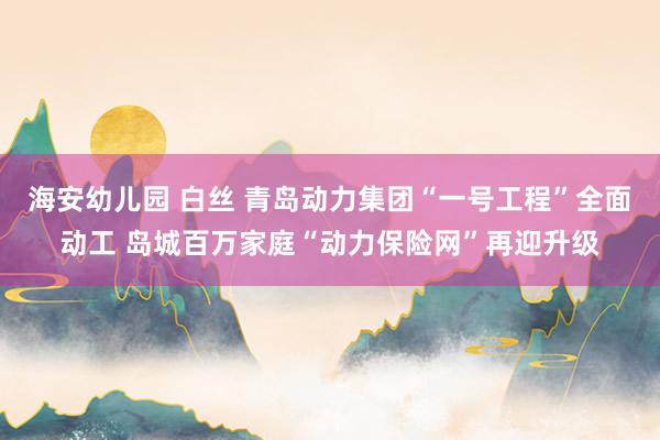 海安幼儿园 白丝 青岛动力集团“一号工程”全面动工 岛城百万家庭“动力保险网”再迎升级