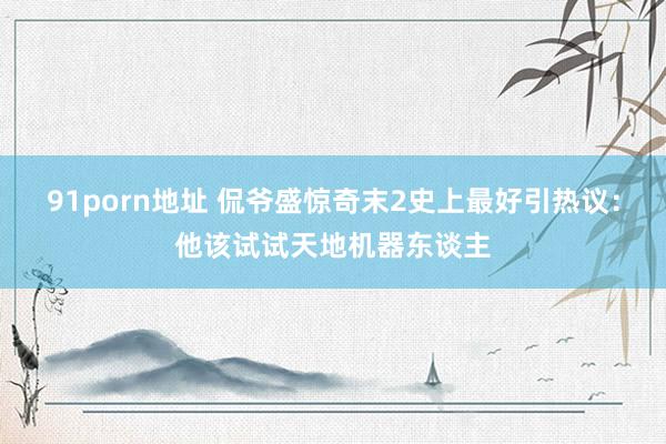 91porn地址 侃爷盛惊奇末2史上最好引热议：他该试试天地机器东谈主