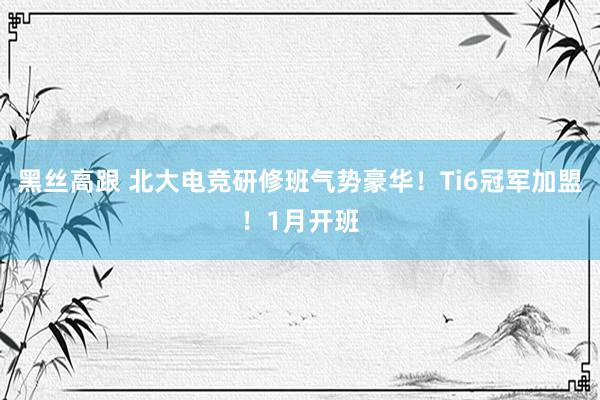 黑丝高跟 北大电竞研修班气势豪华!Ti6冠军加盟!1月开班