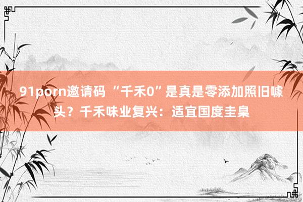 91porn邀请码 “千禾0”是真是零添加照旧噱头？千禾味业复兴：适宜国度圭臬